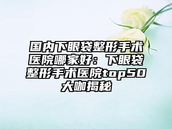 国内下眼袋整形手术医院哪家好：下眼袋整形手术医院top50大咖揭秘