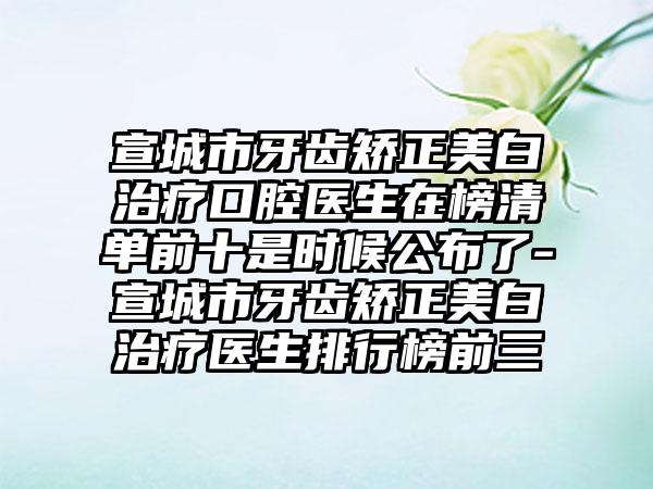 宣城市牙齿矫正美白治疗口腔医生在榜清单前十是时候公布了-宣城市牙齿矫正美白治疗医生排行榜前三