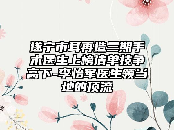 遂宁市耳再造三期手术医生上榜清单技争高下-李怡军医生领当地的顶流