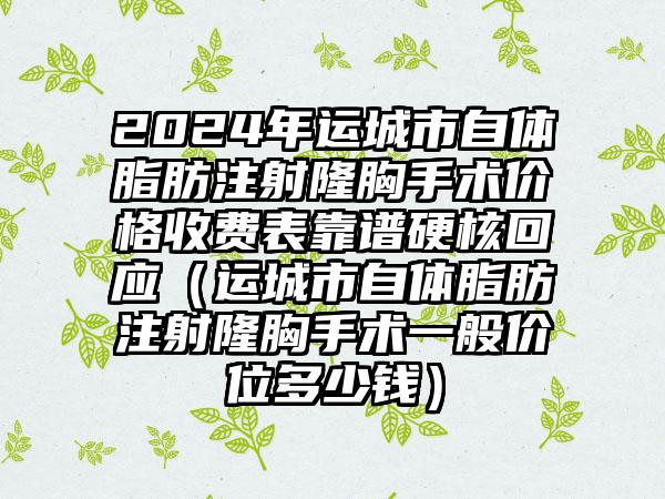 2024年运城市自体脂肪注射隆胸手术价格收费表靠谱硬核回应（运城市自体脂肪注射隆胸手术一般价位多少钱）