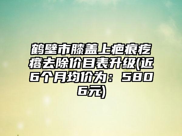 鹤壁市膝盖上疤痕疙瘩去除价目表升级(近6个月均价为：5806元)