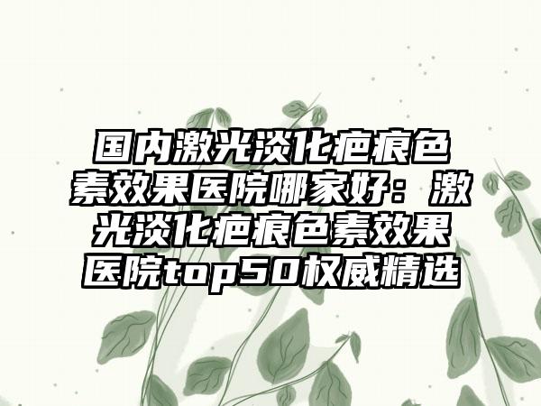 国内激光淡化疤痕色素效果医院哪家好：激光淡化疤痕色素效果医院top50权威精选