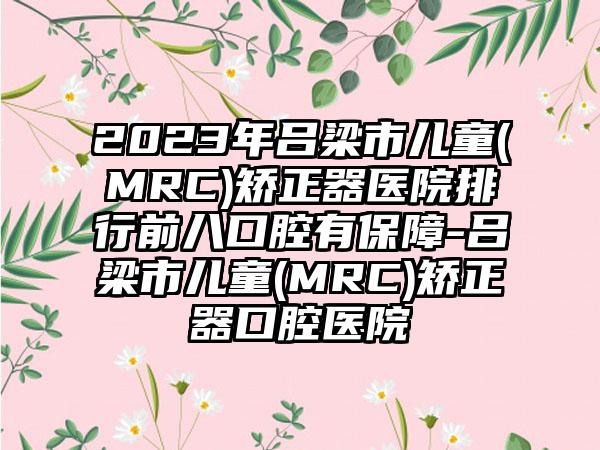 2023年吕梁市儿童(MRC)矫正器医院排行前八口腔有保障-吕梁市儿童(MRC)矫正器口腔医院