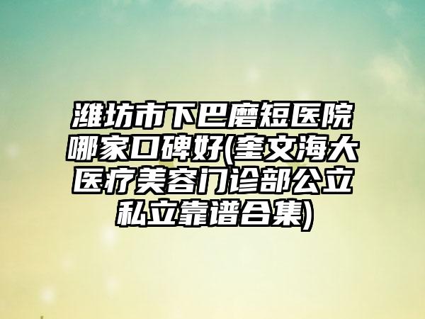 潍坊市下巴磨短医院哪家口碑好(奎文海大医疗美容门诊部公立私立靠谱合集)