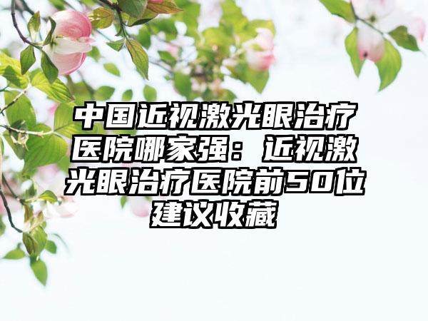 中国近视激光眼治疗医院哪家强：近视激光眼治疗医院前50位建议收藏