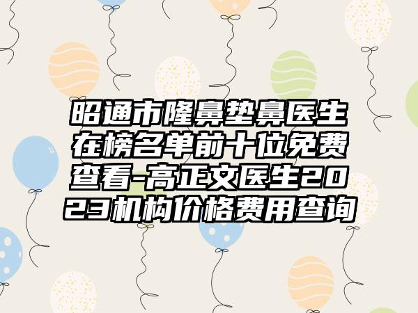 昭通市隆鼻垫鼻医生在榜名单前十位免费查看-高正文医生2023机构价格费用查询