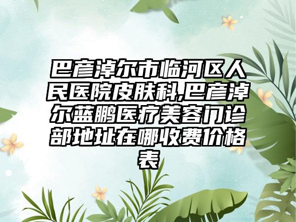 巴彦淖尔市临河区人民医院皮肤科,巴彦淖尔蓝鹏医疗美容门诊部地址在哪收费价格表