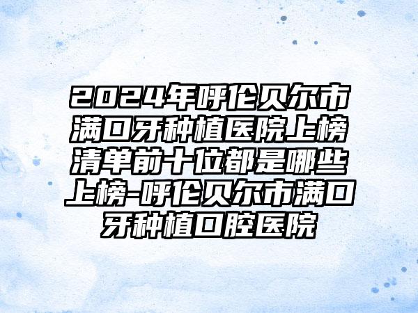 2024年呼伦贝尔市满口牙种植医院上榜清单前十位都是哪些上榜-呼伦贝尔市满口牙种植口腔医院