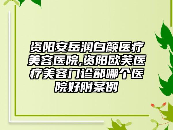 资阳安岳润白颜医疗美容医院,资阳欧芙医疗美容门诊部哪个医院好附案例