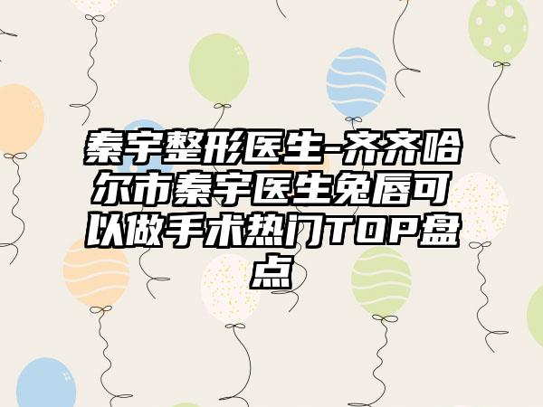 秦宇整形医生-齐齐哈尔市秦宇医生兔唇可以做手术热门TOP盘点