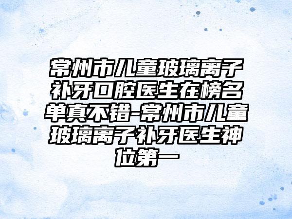 常州市儿童玻璃离子补牙口腔医生在榜名单真不错-常州市儿童玻璃离子补牙医生神位第一