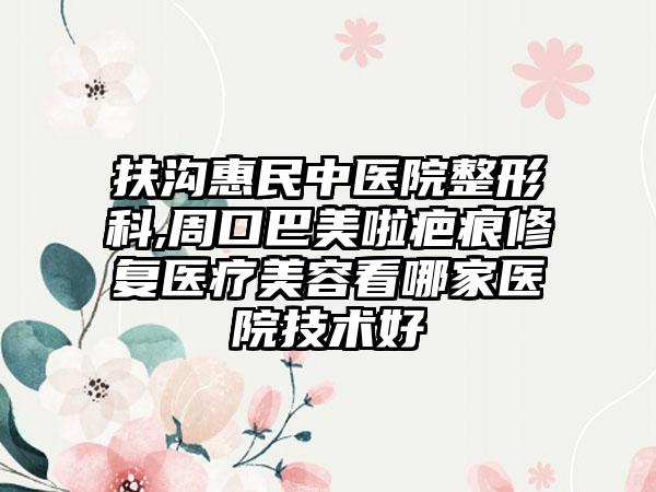 扶沟惠民中医院整形科,周口巴美啦疤痕修复医疗美容看哪家医院技术好