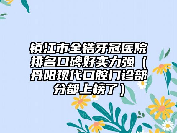 镇江市全锆牙冠医院排名口碑好实力强（丹阳现代口腔门诊部分都上榜了）