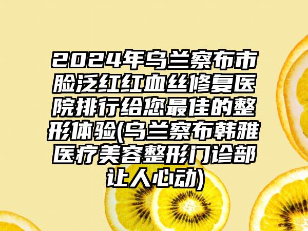 2024年乌兰察布市脸泛红红血丝修复医院排行给您最佳的整形体验(乌兰察布韩雅医疗美容整形门诊部让人心动)