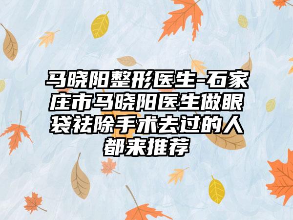 马晓阳整形医生-石家庄市马晓阳医生做眼袋祛除手术去过的人都来推荐