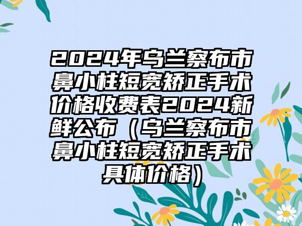 2024年乌兰察布市鼻小柱短宽矫正手术价格收费表2024新鲜公布（乌兰察布市鼻小柱短宽矫正手术具体价格）