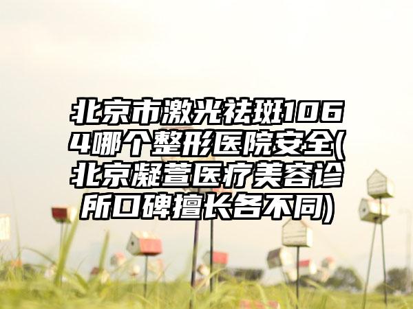 北京市激光祛斑1064哪个整形医院安全(北京凝萱医疗美容诊所口碑擅长各不同)