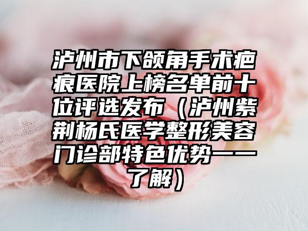 泸州市下颌角手术疤痕医院上榜名单前十位评选发布（泸州紫荆杨氏医学整形美容门诊部特色优势一一了解）