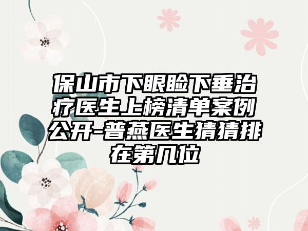 保山市下眼睑下垂治疗医生上榜清单案例公开-普燕医生猜猜排在第几位