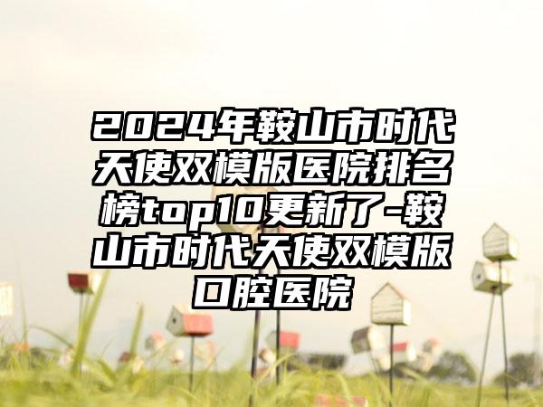 2024年鞍山市时代天使双模版医院排名榜top10更新了-鞍山市时代天使双模版口腔医院