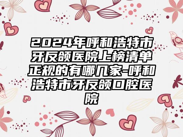 2024年呼和浩特市牙反颌医院上榜清单正规的有哪几家-呼和浩特市牙反颌口腔医院