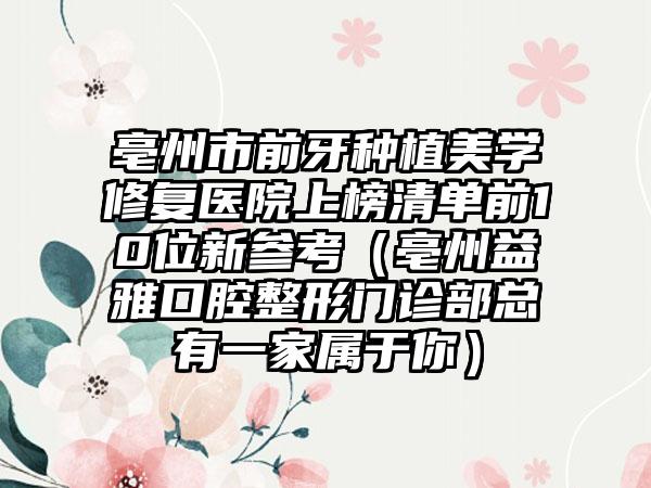 亳州市前牙种植美学修复医院上榜清单前10位新参考（亳州益雅口腔整形门诊部总有一家属于你）