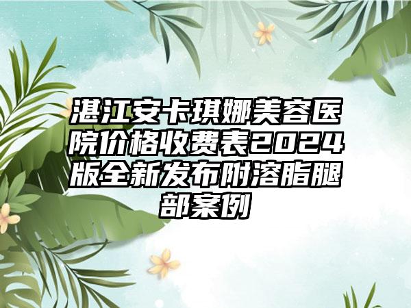 湛江安卡琪娜美容医院价格收费表2024版全新发布附溶脂腿部案例