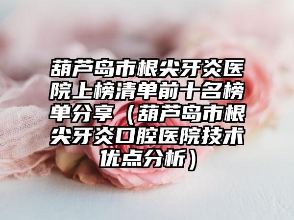 葫芦岛市根尖牙炎医院上榜清单前十名榜单分享（葫芦岛市根尖牙炎口腔医院技术优点分析）