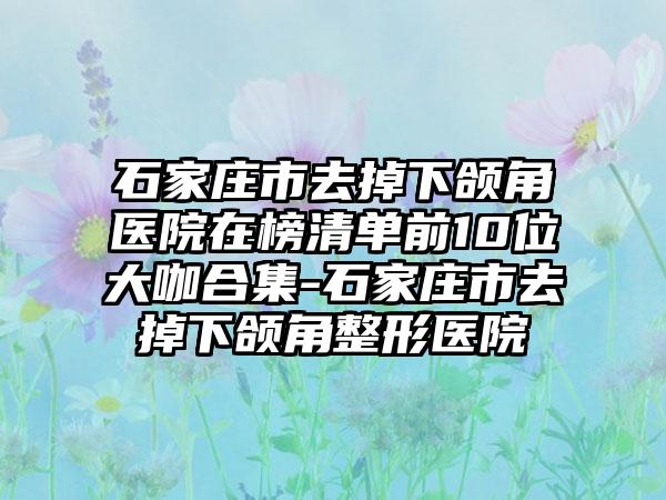 石家庄市去掉下颌角医院在榜清单前10位大咖合集-石家庄市去掉下颌角整形医院