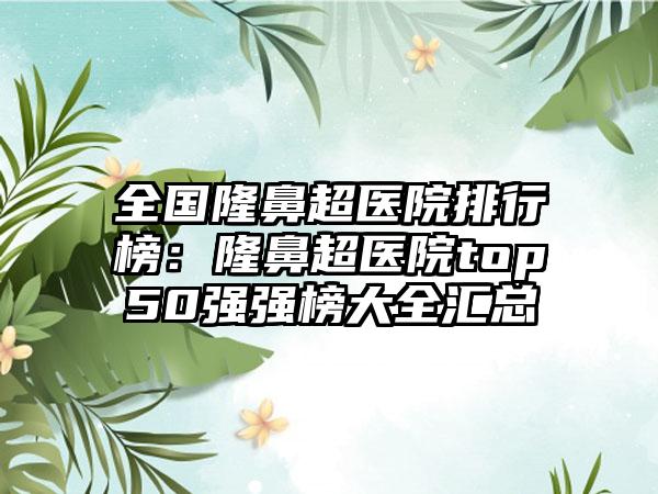 全国隆鼻超医院排行榜：隆鼻超医院top50强强榜大全汇总