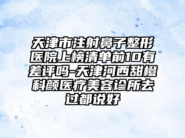 天津市注射鼻子整形医院上榜清单前10有差评吗-天津河西甜橙科颜医疗美容诊所去过都说好