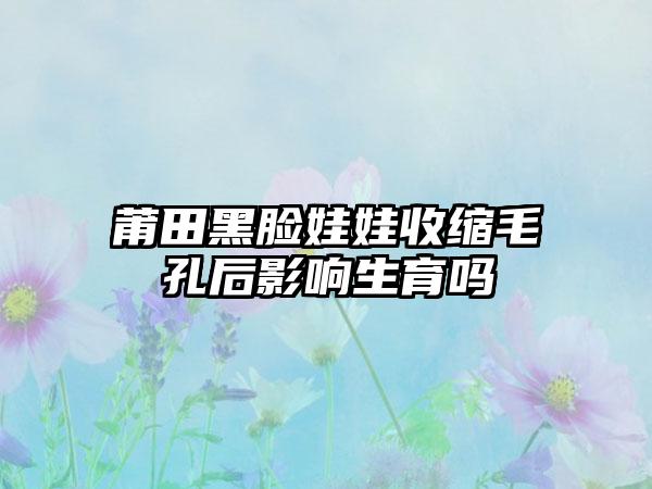 莆田黑脸娃娃收缩毛孔后影响生育吗