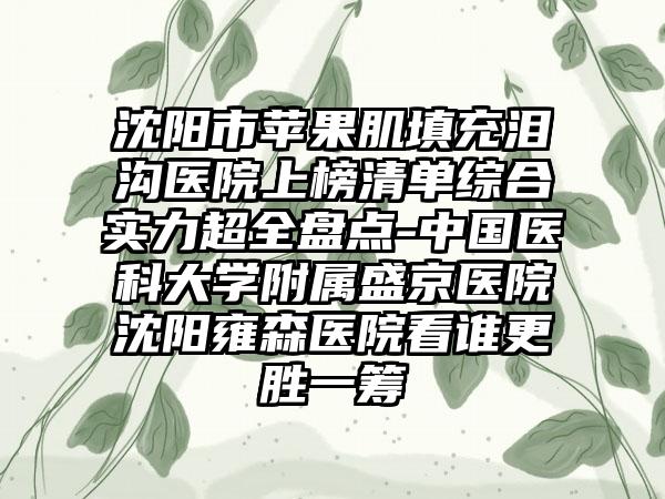 沈阳市苹果肌填充泪沟医院上榜清单综合实力超全盘点-中国医科大学附属盛京医院沈阳雍森医院看谁更胜一筹