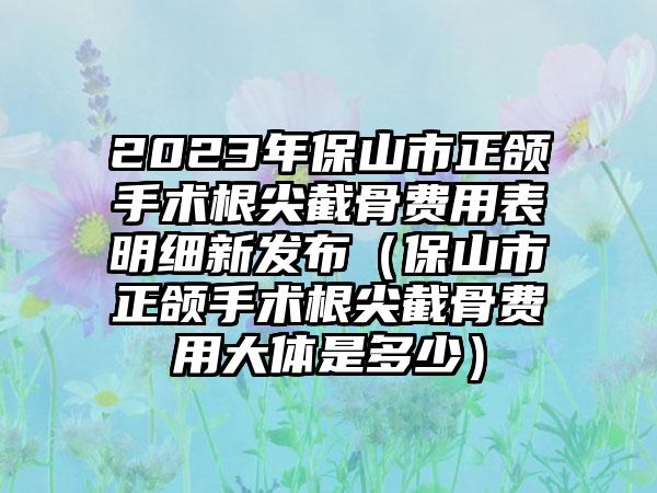 2023年保山市正颌手术根尖截骨费用表明细新发布（保山市正颌手术根尖截骨费用大体是多少）