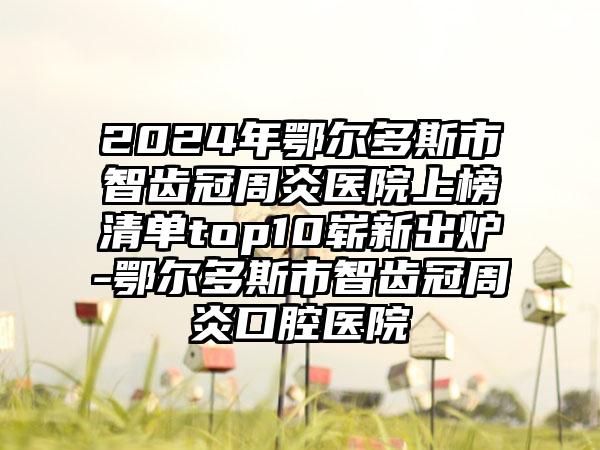 2024年鄂尔多斯市智齿冠周炎医院上榜清单top10崭新出炉-鄂尔多斯市智齿冠周炎口腔医院