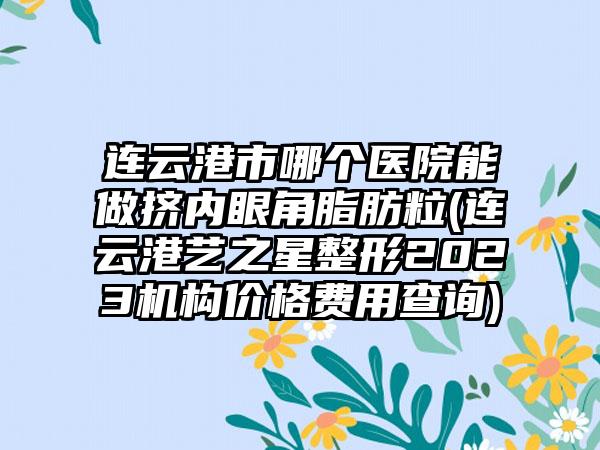 连云港市哪个医院能做挤内眼角脂肪粒(连云港艺之星整形2023机构价格费用查询)