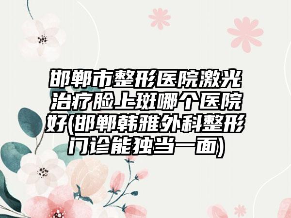 邯郸市整形医院激光治疗脸上斑哪个医院好(邯郸韩雅外科整形门诊能独当一面)