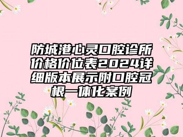 防城港心灵口腔诊所价格价位表2024详细版本展示附口腔冠根一体化案例