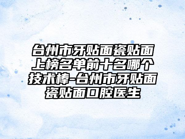 台州市牙贴面瓷贴面上榜名单前十名哪个技术棒-台州市牙贴面瓷贴面口腔医生