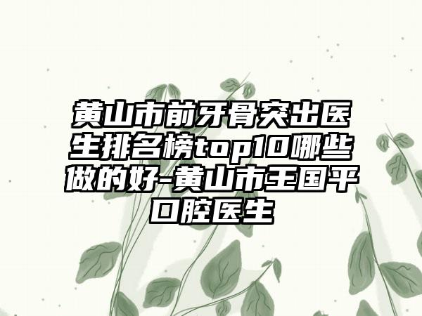 黄山市前牙骨突出医生排名榜top10哪些做的好-黄山市王国平口腔医生