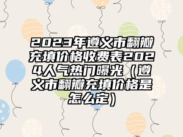 2023年遵义市翻瓣充填价格收费表2024人气热门曝光（遵义市翻瓣充填价格是怎么定）