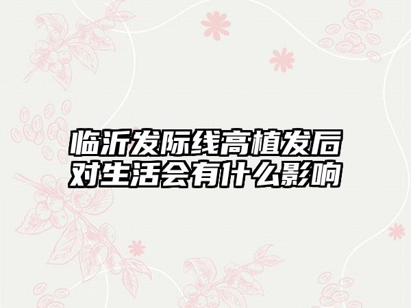 临沂发际线高植发后对生活会有什么影响