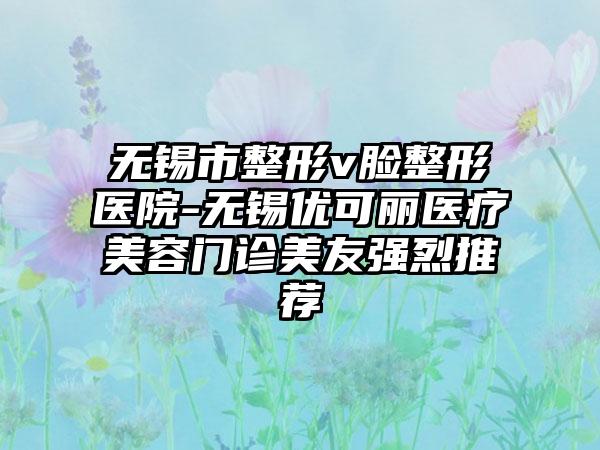 无锡市整形v脸整形医院-无锡优可丽医疗美容门诊美友强烈推荐