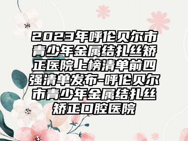 2023年呼伦贝尔市青少年金属结扎丝矫正医院上榜清单前四强清单发布-呼伦贝尔市青少年金属结扎丝矫正口腔医院