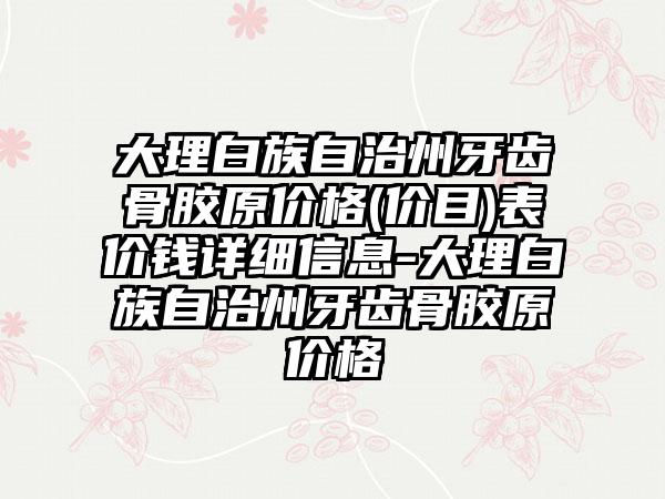 大理白族自治州牙齿骨胶原价格(价目)表价钱详细信息-大理白族自治州牙齿骨胶原价格