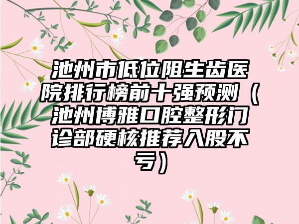 池州市低位阻生齿医院排行榜前十强预测（池州博雅口腔整形门诊部硬核推荐入股不亏）