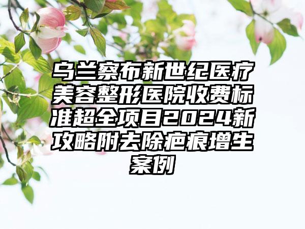 乌兰察布新世纪医疗美容整形医院收费标准超全项目2024新攻略附去除疤痕增生案例