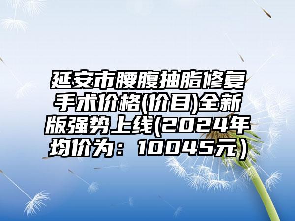 延安市腰腹抽脂修复手术价格(价目)全新版强势上线(2024年均价为：10045元）