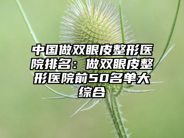 中国做双眼皮整形医院排名：做双眼皮整形医院前50名单大综合