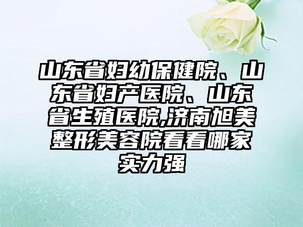 山东省妇幼保健院、山东省妇产医院、山东省生殖医院,济南旭美整形美容院看看哪家实力强